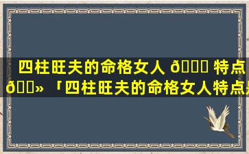 四柱旺夫的命格女人 🐝 特点 🌻 「四柱旺夫的命格女人特点是什么」